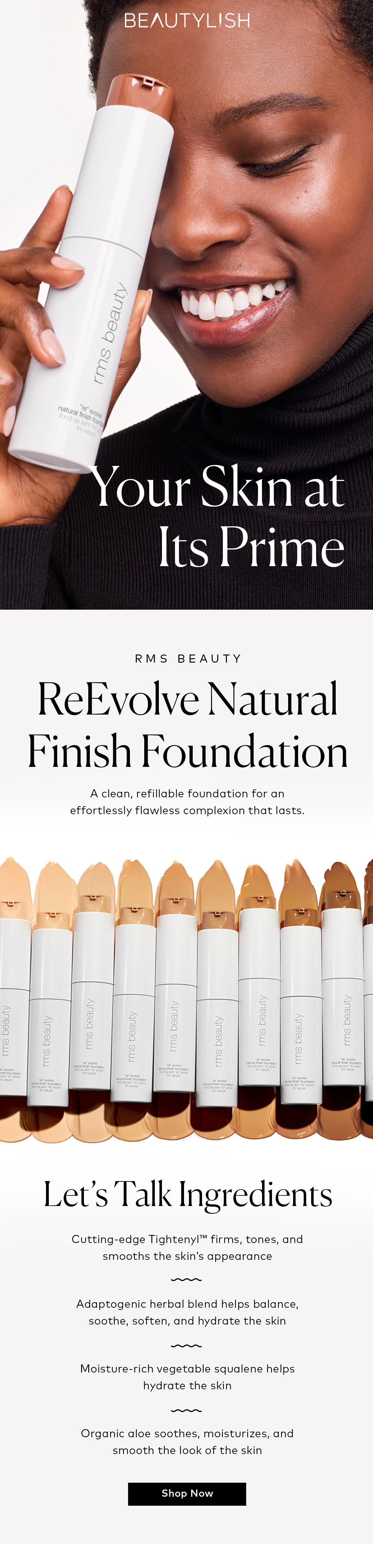 our Skin at Its Prime RMS BEAUTY ReEvolve Natural Finish Foundation A clean, refillable foundation for an effortlessly flawless complexion that lasts. Let's Talk Ingredients Cutting-edge Tightenyl firms, tones, and smooths the skin's appearance - Adaptogenic herbal blend helps balance, soothe, soften, and hydrate the skin Moisture-rich vegetable squalene helps hydrate the skin Organic aloe soothes, moisturizes, and smooth the look of the skin Shop Now 