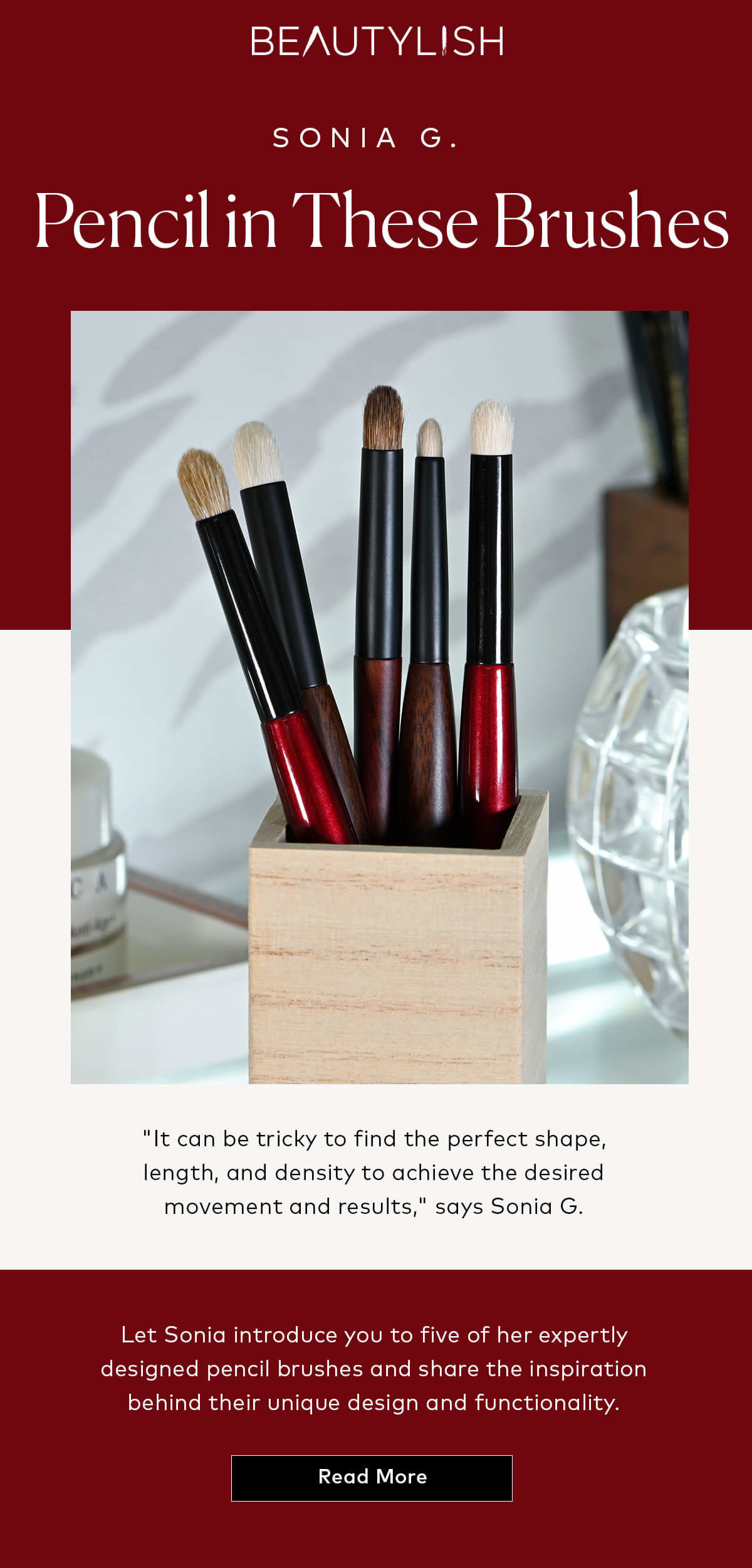 Read about 5 of Sonia G.'s expertly designed pencil brushes and the inspiration behind their unique design and functionality here at Beautylish.com