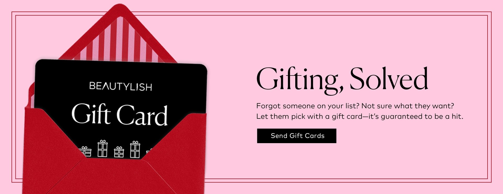 Forgot someone on your list? Not sure what they want? Let them pick with a gift card—it’s guaranteed to be a hit. 