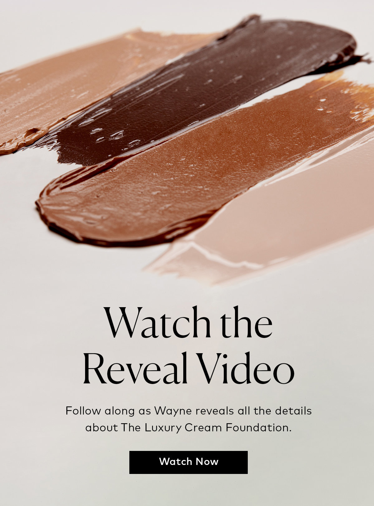  Watch the Reveal Video Follow along as Wayne reveals all the details about The Luxury Cream Foundation. 
