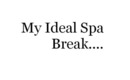 My Ideal Spa Break Would Be ...