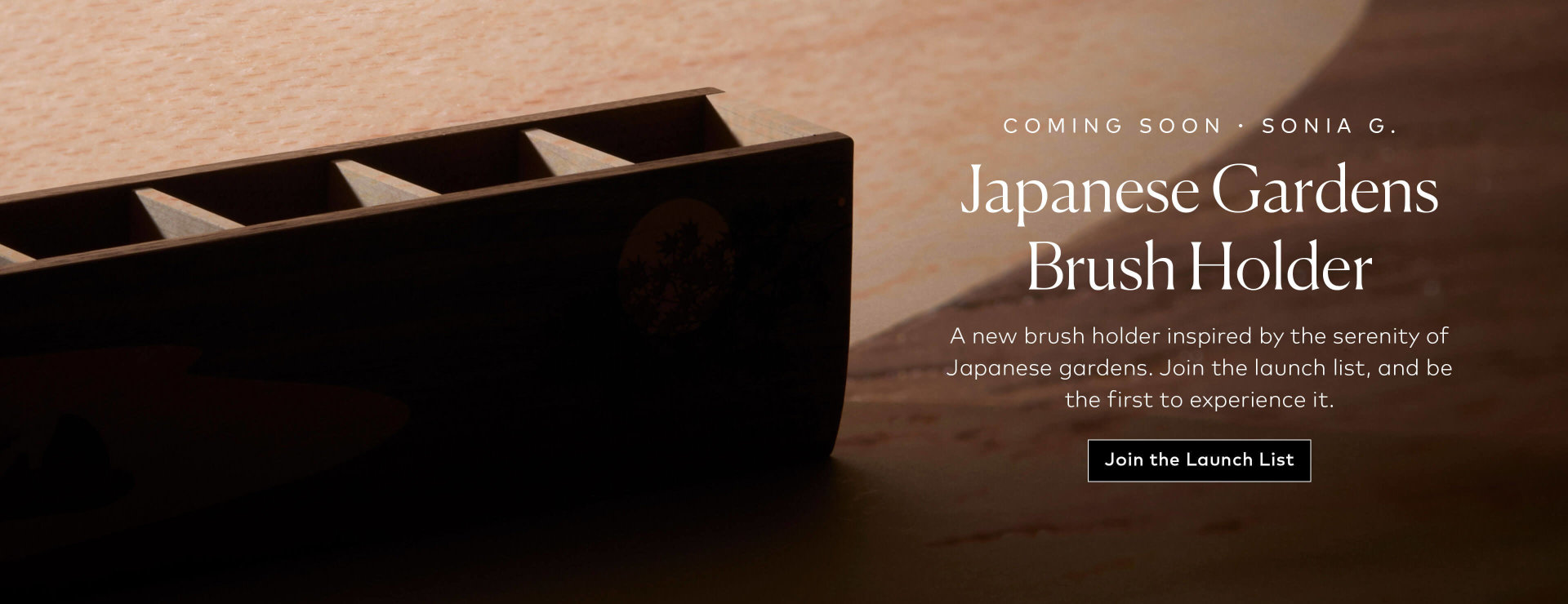 A new Sonia G. brush holder inspired by the serenity of Japanese gardens. Join the launch list, and be the first to experience it.