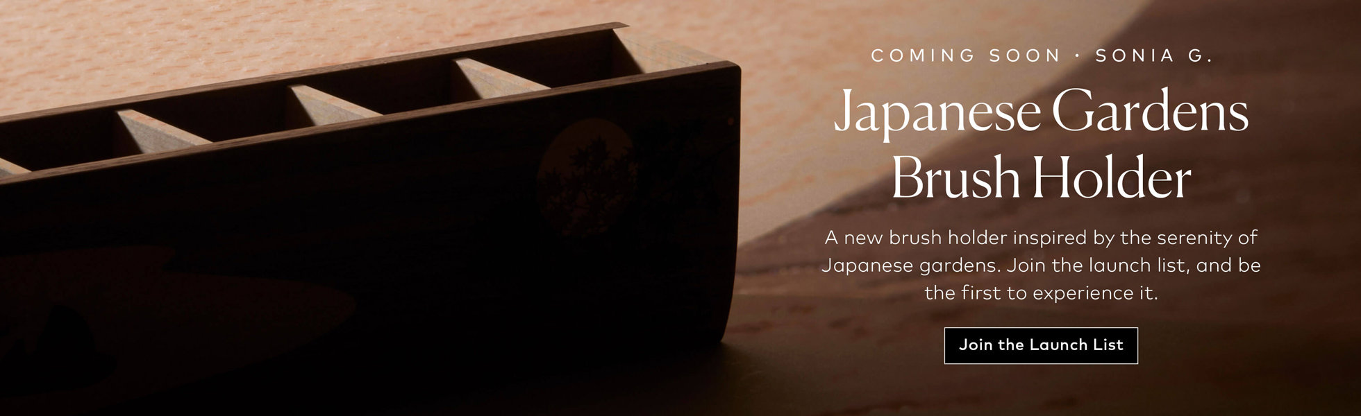 A new Sonia G. brush holder inspired by the serenity of Japanese gardens. Join the launch list, and be the first to experience it.