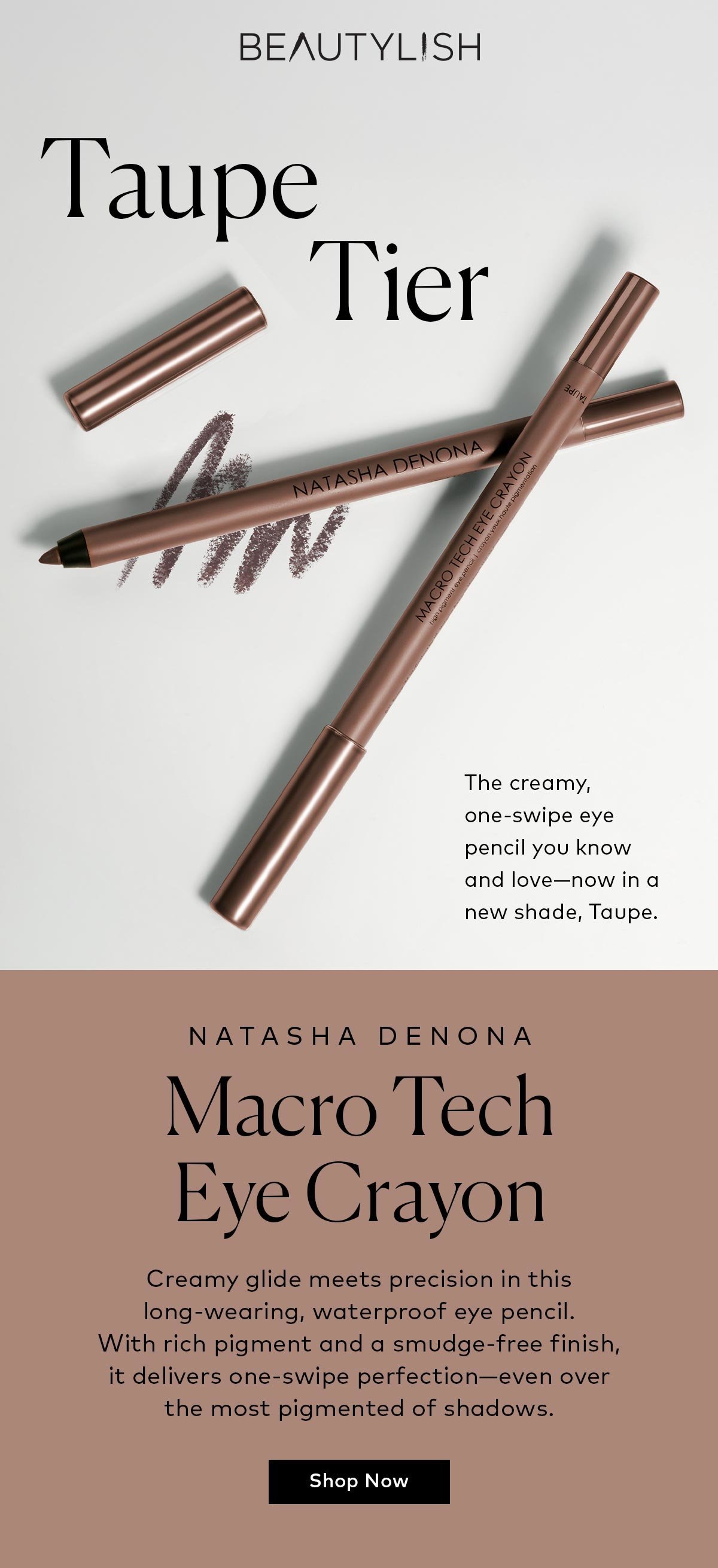 The creamy, one-swipe eye pencil you know and love—now in a new shade, Taupe. Shop the Natasha Denona Macro Tech Eye Crayon in Taupe on Beautylish.com! 