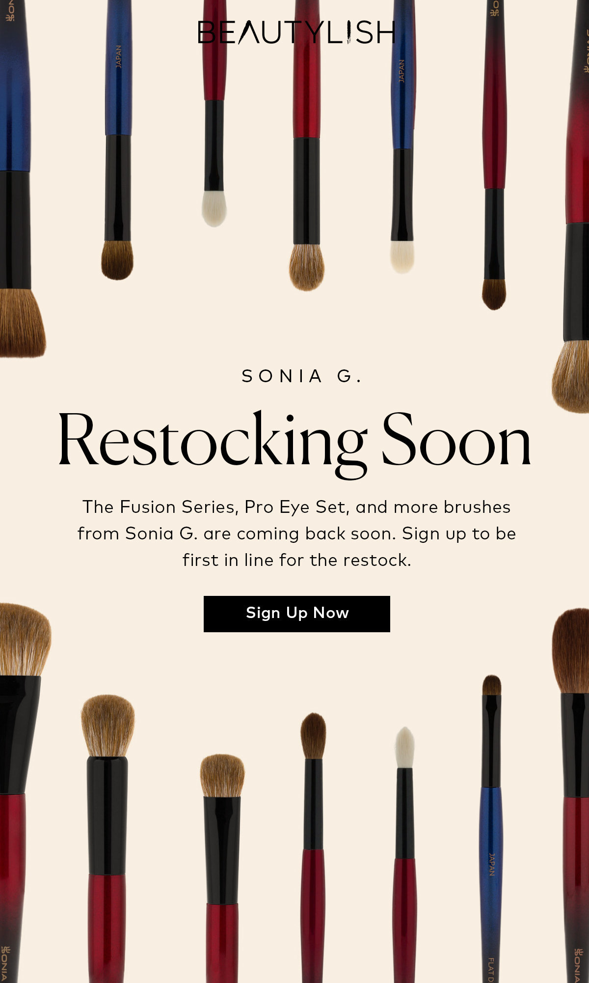 1 SONIA G. Restocking Soon The Fusion Series, Pro Eye Set, and more brushes from Sonia G. are coming back soon. Sign up to be first in line for the restock. Sign Up Now 