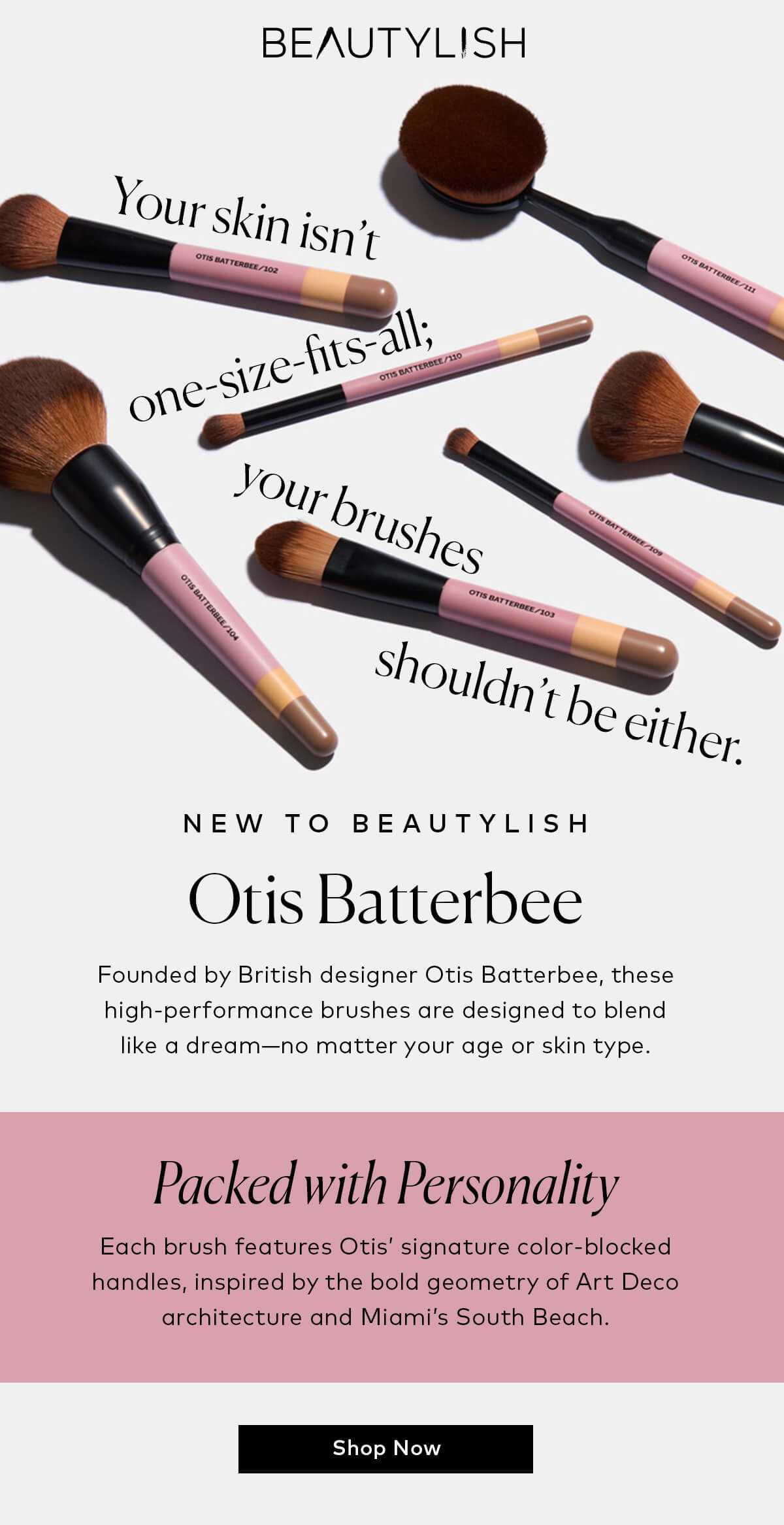 Your skin isn’t one-size-fits-all; your brushes shouldn’t be either. Founded by British designer Otis Batterbee, these high-performance brushes are designed to blend like a dream—no matter your age or skin type. Shop Otis Batterbee, now on Beautylish.com! 