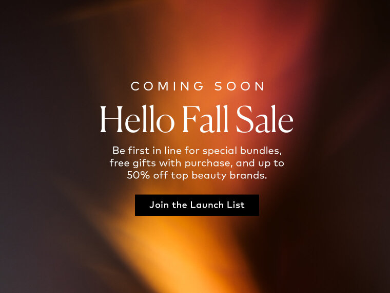 Our biggest fall savings are on the way. Join the launch list to be first to know about special bundles, free gifts with purchase, and up to 50% off top beauty brands. Sign up here for notifications.
