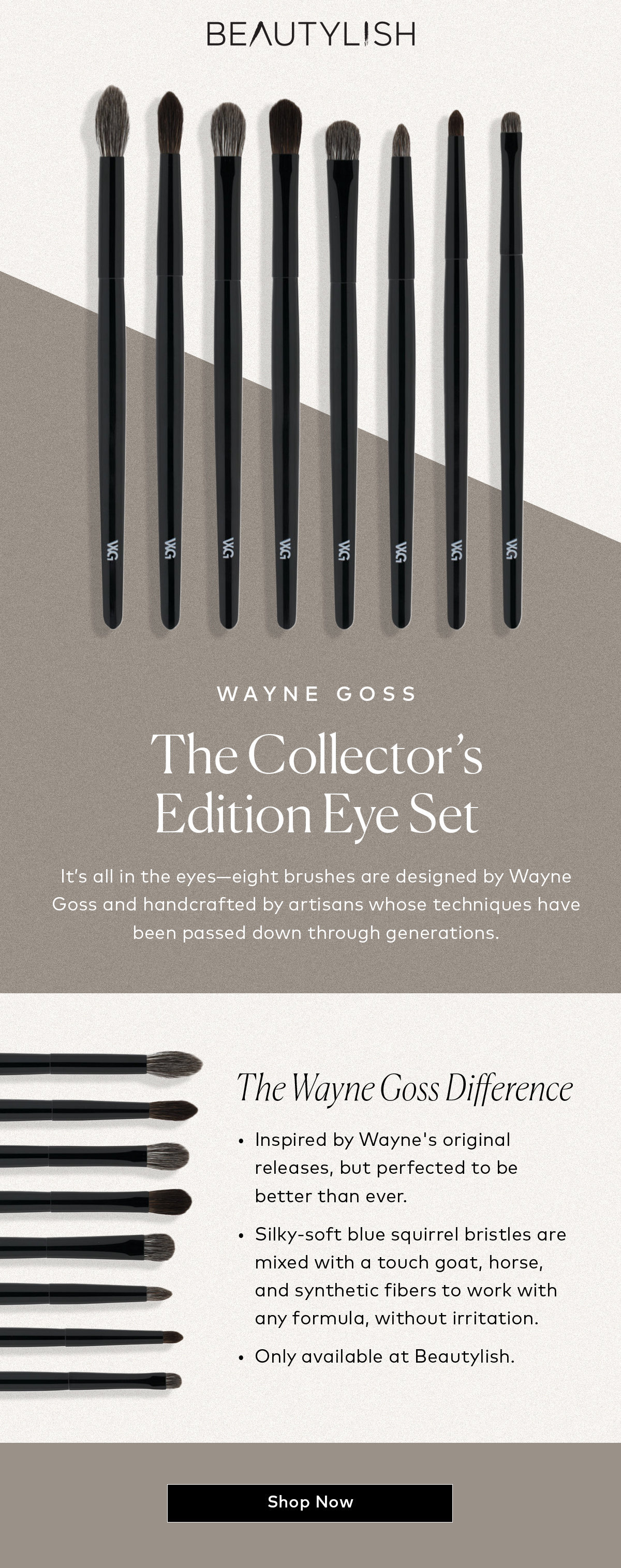 It’s all in the eyes—eight brushes designed by Wayne Goss and handcrafted by artisans whose techniques have been passed down through generations. Shop the Wayne Goss The Collector's Edition Eye Set, only at Beautylish.