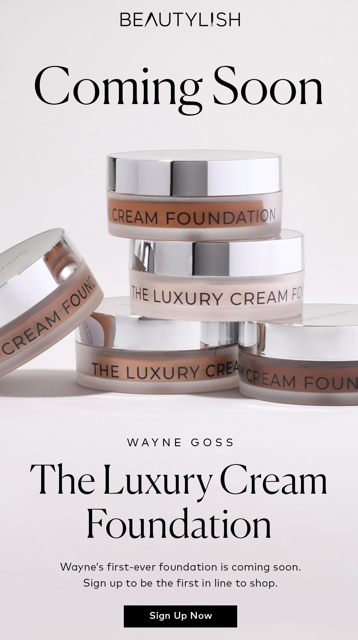 Sign up to be the first in line to shop Wayne Goss's Luxury Cream Foundation on Beautylish.com BEAUTYLISH Coming Soon HE Luxu RY CREAMF WAYNE GOSS The Luxury Cream FOundaon Sign Up Now 