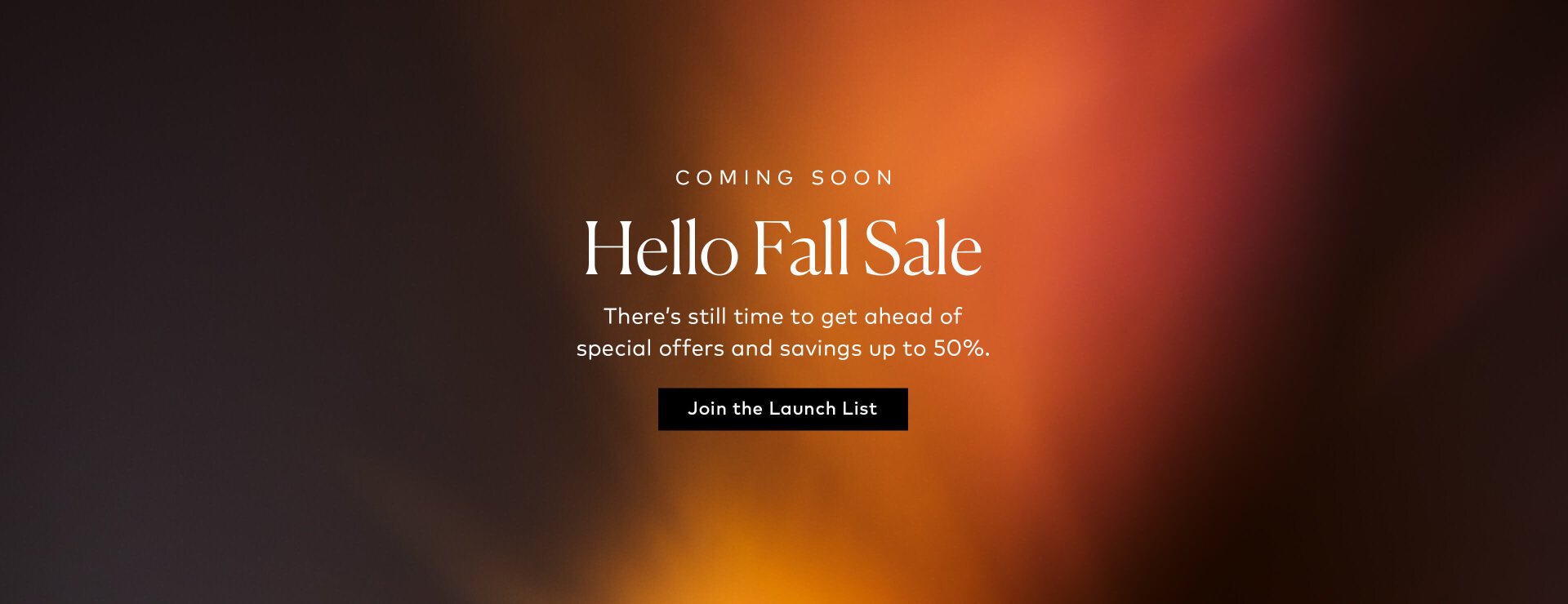 There’s still time to get ahead of the sale. Join the launch list and be first to shop discounts up to 50%, special bundles, and exclusive offers.