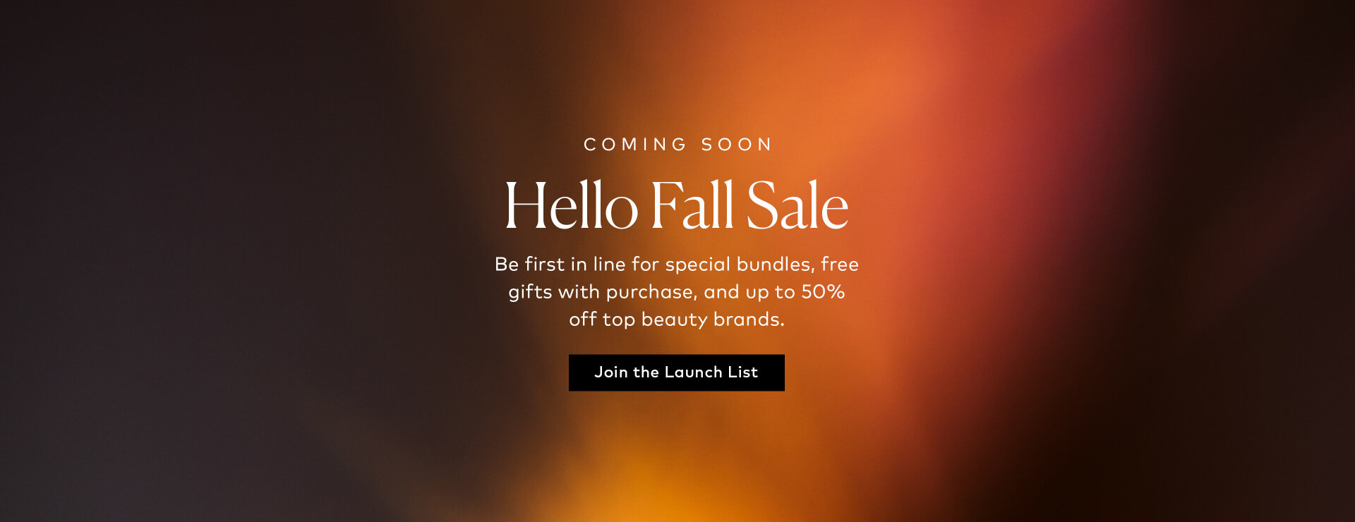 Our biggest fall savings are on the way. Join the launch list to be first to know about special bundles, free gifts with purchase, and up to 50% off top beauty brands. Sign up here for notifications.