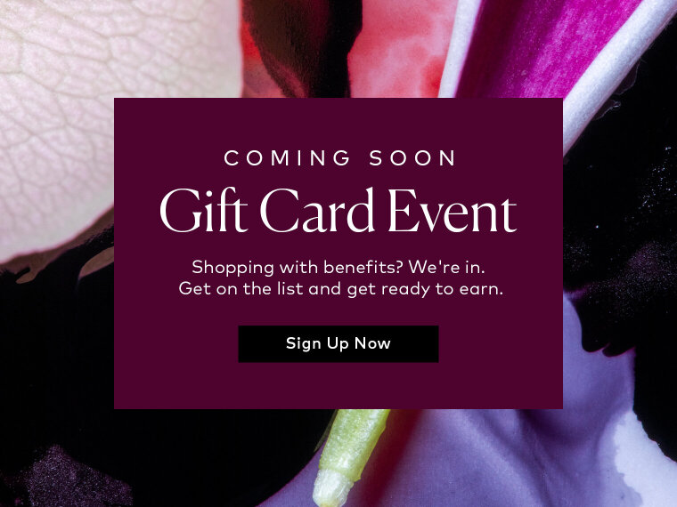 The best kind of shopping comes with a little something extra. Our Fall Gift Card Event is almost here—get on the list and get ready to earn.
